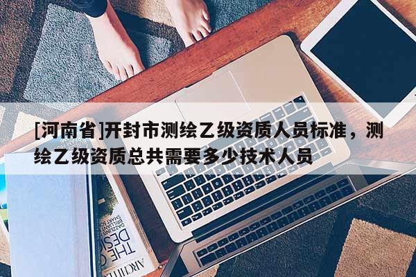 [河南省]開封市測繪乙級資質人員標準，測繪乙級資質總共需要多少技術人員