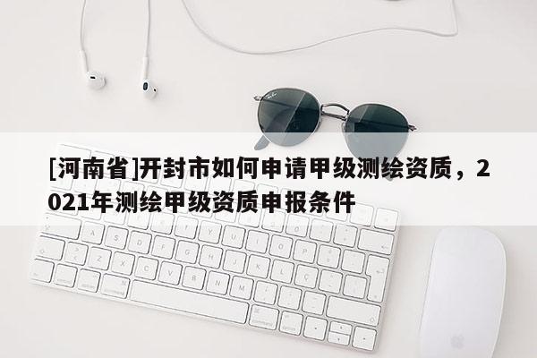 [河南省]開封市如何申請甲級測繪資質(zhì)，2021年測繪甲級資質(zhì)申報條件