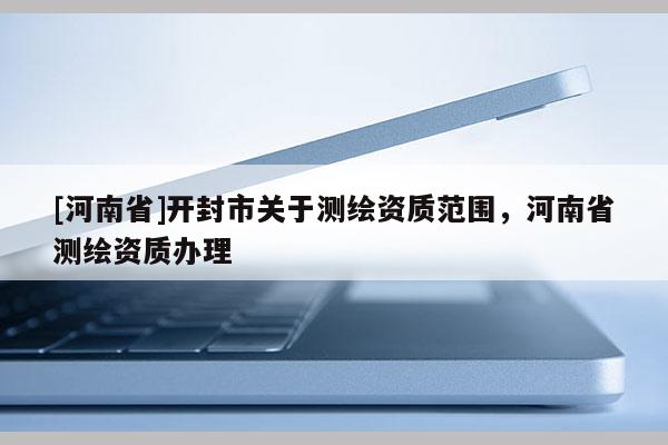 [河南省]開封市關(guān)于測(cè)繪資質(zhì)范圍，河南省測(cè)繪資質(zhì)辦理